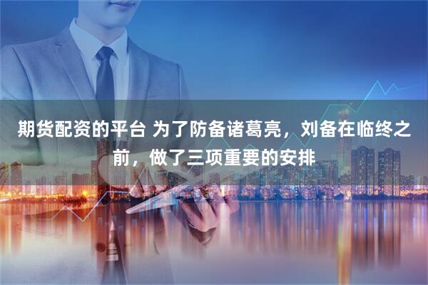 期货配资的平台 为了防备诸葛亮，刘备在临终之前，做了三项重要的安排