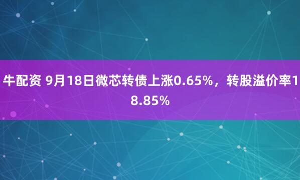 牛配资 9月18日微芯转债上涨0.65%，转股溢价率18.85%