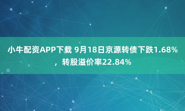 小牛配资APP下载 9月18日京源转债下跌1.68%，转股溢价率22.84%