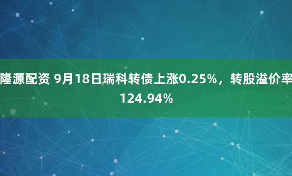 隆源配资 9月18日瑞科转债上涨0.25%，转股溢价率124.94%