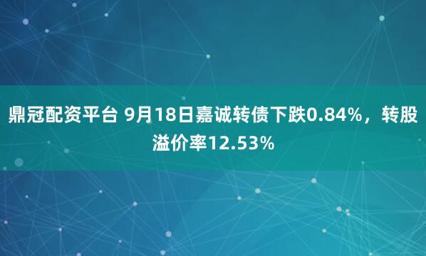 鼎冠配资平台 9月18日嘉诚转债下跌0.84%，转股溢价率12.53%