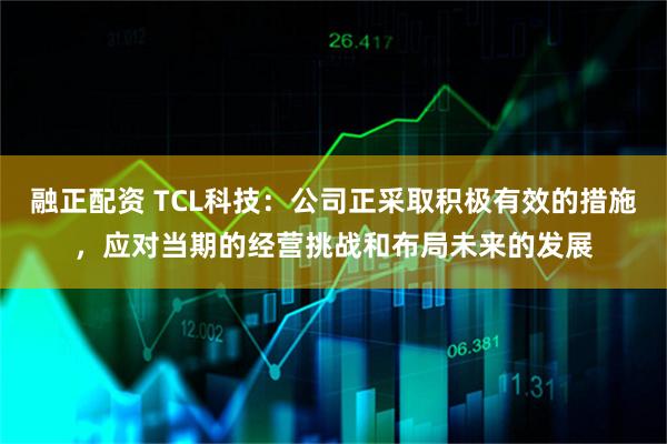 融正配资 TCL科技：公司正采取积极有效的措施，应对当期的经营挑战和布局未来的发展