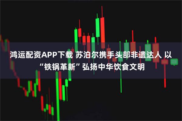 鸿运配资APP下载 苏泊尔携手头部非遗达人 以“铁锅革新”弘扬中华饮食文明