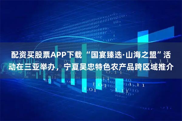 配资买股票APP下载 “国宴臻选·山海之盟”活动在三亚举办，宁夏吴忠特色农产品跨区域推介