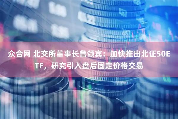 众合网 北交所董事长鲁颂宾：加快推出北证50ETF，研究引入盘后固定价格交易