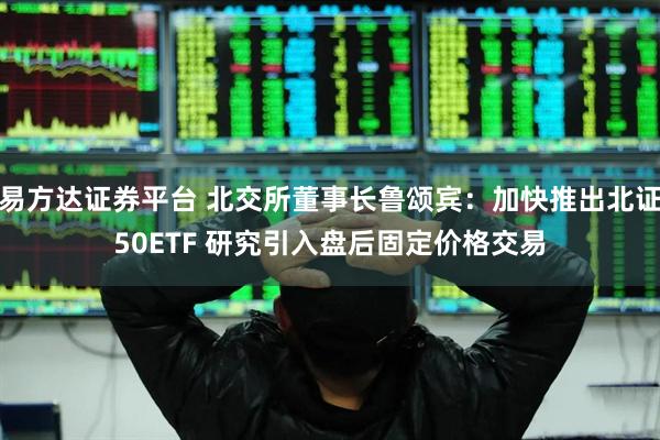 易方达证券平台 北交所董事长鲁颂宾：加快推出北证50ETF 研究引入盘后固定价格交易