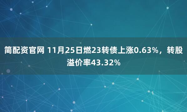 简配资官网 11月25日燃23转债上涨0.63%，转股溢价率43.32%