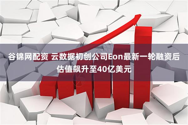 谷锦网配资 云数据初创公司Eon最新一轮融资后估值飙升至40亿美元