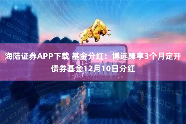海陆证券APP下载 基金分红：博远臻享3个月定开债券基金12月10日分红