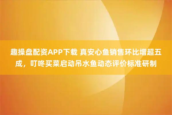 趣操盘配资APP下载 真安心鱼销售环比增超五成，叮咚买菜启动吊水鱼动态评价标准研制