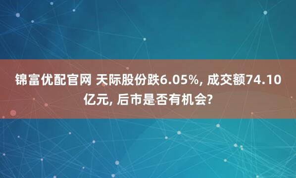 锦富优配官网 天际股份跌6.05%, 成交额74.10亿元, 后市是否有机会?