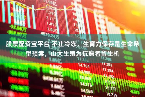 股票配资宝平台 不止冷冻，生育力保存是生命希望预案，山大生殖为抗癌者留生机