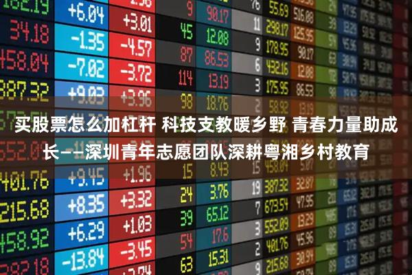 买股票怎么加杠杆 科技支教暖乡野 青春力量助成长——深圳青年志愿团队深耕粤湘乡村教育