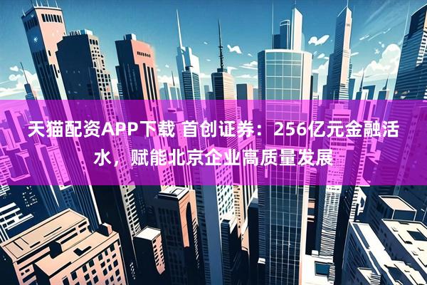 天猫配资APP下载 首创证券：256亿元金融活水，赋能北京企业高质量发展