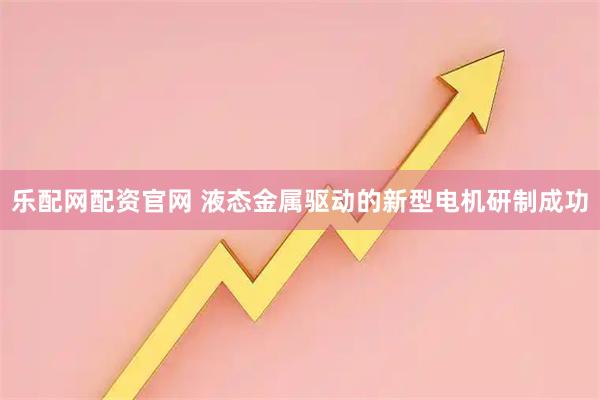 乐配网配资官网 液态金属驱动的新型电机研制成功