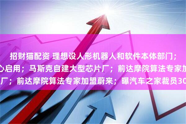 招财猫配资 理想设人形机器人和软件本体部门；东风慕尼黑造型设计中心启用；马斯克自建大型芯片厂；前达摩院算法专家加盟蔚来；曝汽车之家裁员30%