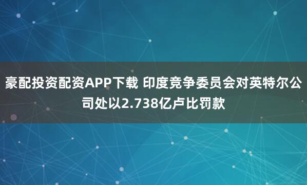 豪配投资配资APP下载 印度竞争委员会对英特尔公司处以2.738亿卢比罚款