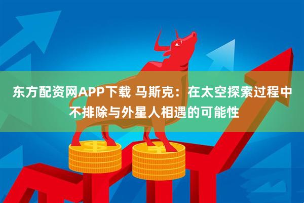 东方配资网APP下载 马斯克：在太空探索过程中 不排除与外星人相遇的可能性