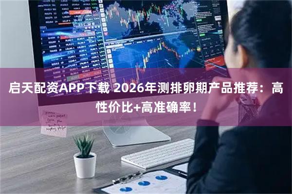 启天配资APP下载 2026年测排卵期产品推荐:高性价比+高准确率!