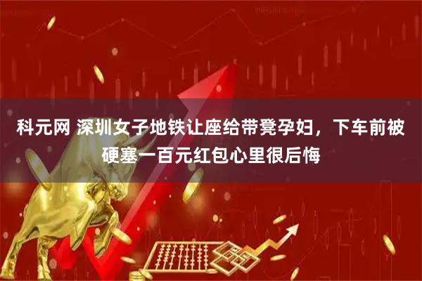 科元网 深圳女子地铁让座给带凳孕妇,下车前被硬塞一百元红包心里很后悔